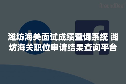 潍坊海关面试成绩查询系统 潍坊海关职位申请结果查询平台