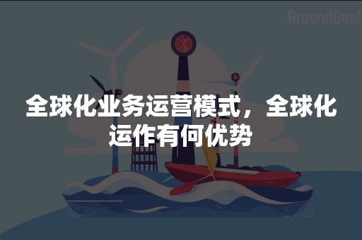 全球化业务运营模式，全球化运作有何优势