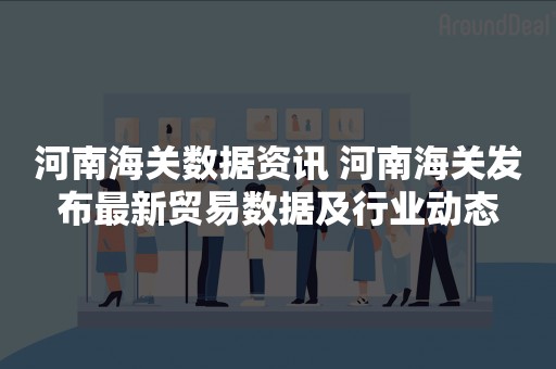 河南海关数据资讯 河南海关发布最新贸易数据及行业动态