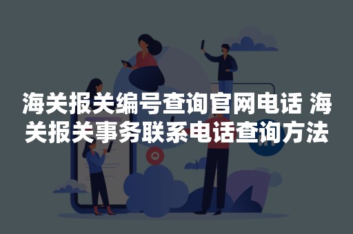 海关报关编号查询官网电话 海关报关事务联系电话查询方法