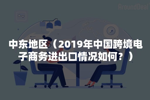 中东地区（2019年中国跨境电子商务进出口情况如何？）