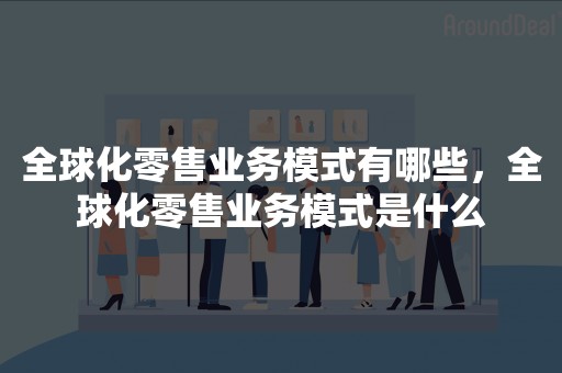 全球化零售业务模式有哪些，全球化零售业务模式是什么