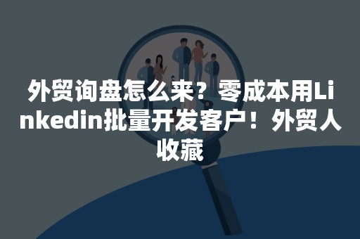 外贸询盘怎么来？零成本用Linkedin批量开发客户！外贸人收藏