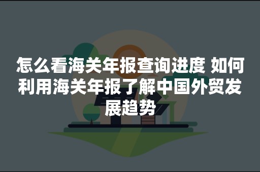 怎么看海关年报查询进度 如何利用海关年报了解中国外贸发展趋势