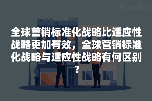 全球营销标准化战略比适应性战略更加有效，全球营销标准化战略与适应性战略有何区别？