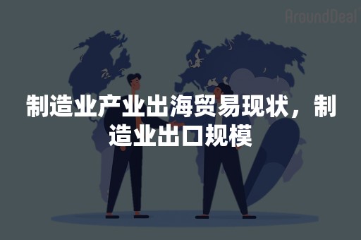 制造业产业出海贸易现状，制造业出口规模