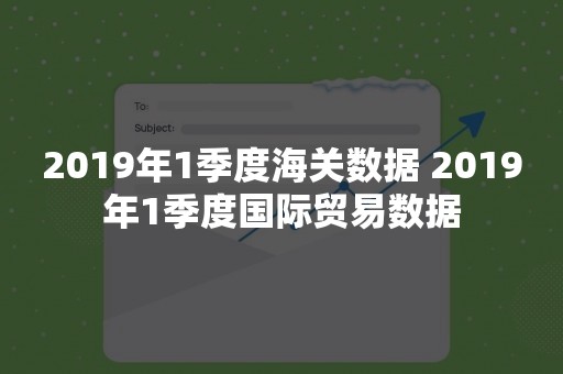 2019年1季度海关数据 2019年1季度国际贸易数据