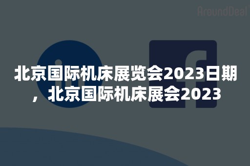 北京国际机床展览会2023日期，北京国际机床展会2023