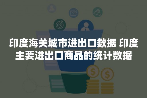 印度海关城市进出口数据 印度主要进出口商品的统计数据