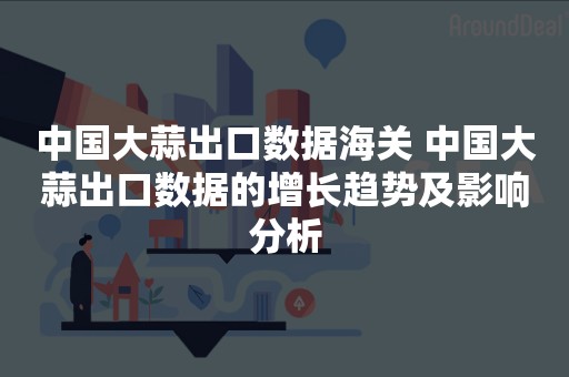 中国大蒜出口数据海关 中国大蒜出口数据的增长趋势及影响分析