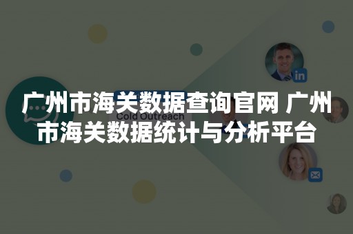 广州市海关数据查询官网 广州市海关数据统计与分析平台