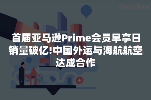 首届亚马逊Prime会员早享日销量破亿!中国外运与海航航空达成合作