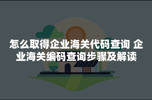 怎么取得企业海关代码查询 企业海关编码查询步骤及解读