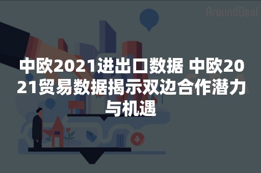 中欧2021进出口数据 中欧2021贸易数据揭示双边合作潜力与机遇