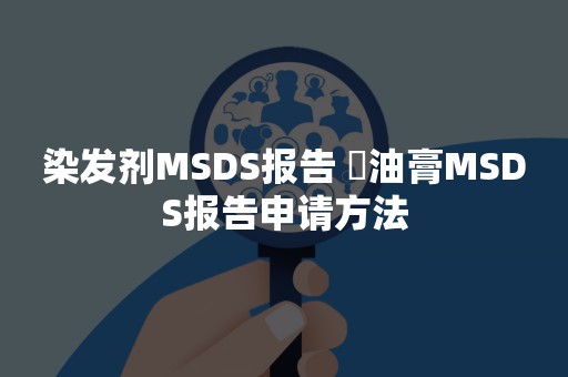 染发剂MSDS报告 焗油膏MSDS报告申请方法