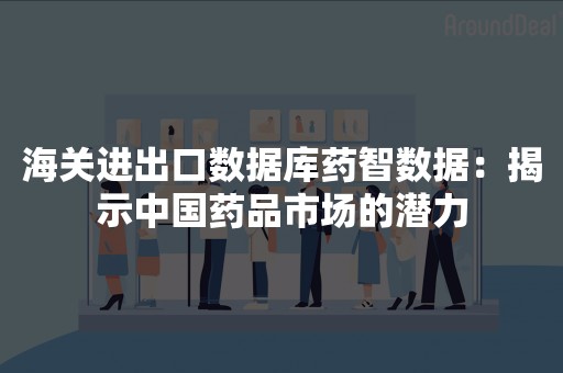 海关进出口数据库药智数据：揭示中国药品市场的潜力