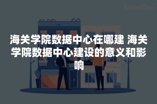 海关学院数据中心在哪建 海关学院数据中心建设的意义和影响