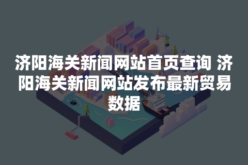 济阳海关新闻网站首页查询 济阳海关新闻网站发布最新贸易数据