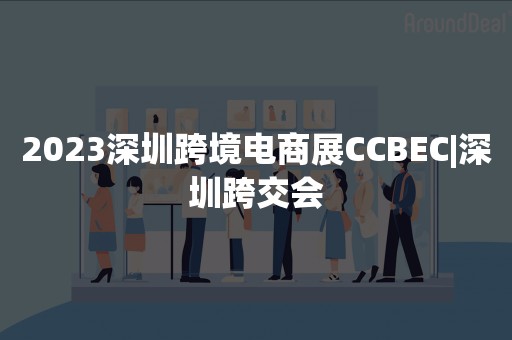 2023深圳跨境电商展CCBEC|深圳跨交会