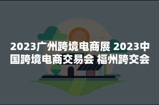 2023广州跨境电商展 2023中国跨境电商交易会 福州跨交会