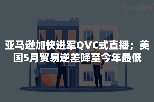 亚马逊加快进军QVC式直播；美国5月贸易逆差降至今年最低