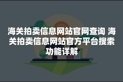 海关拍卖信息网站官网查询 海关拍卖信息网站官方平台搜索功能详解