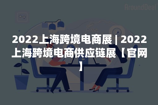 2022上海跨境电商展 | 2022上海跨境电商供应链展【官网】