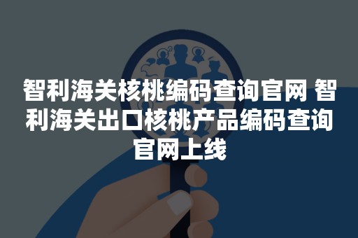 智利海关核桃编码查询官网 智利海关出口核桃产品编码查询官网上线