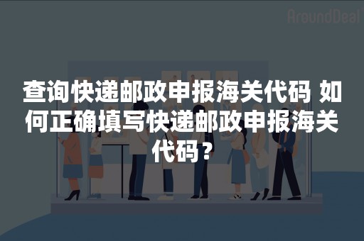 查询快递邮政申报海关代码 如何正确填写快递邮政申报海关代码？