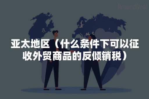 亚太地区（什么条件下可以征收外贸商品的反倾销税）