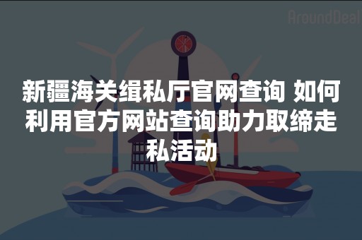 新疆海关缉私厅官网查询 如何利用官方网站查询助力取缔走私活动