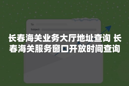 长春海关业务大厅地址查询 长春海关服务窗口开放时间查询