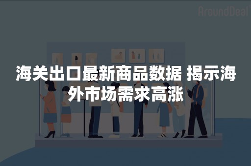 海关出口最新商品数据 揭示海外市场需求高涨