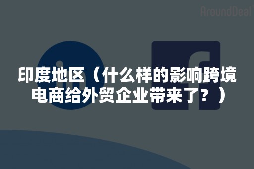 印度地区（什么样的影响跨境电商给外贸企业带来了？）