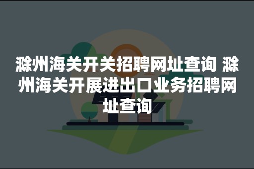 滁州海关开关招聘网址查询 滁州海关开展进出口业务招聘网址查询