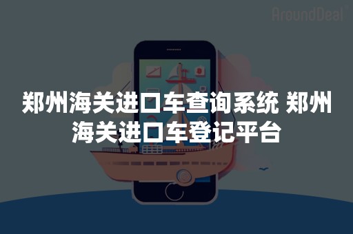 郑州海关进口车查询系统 郑州海关进口车登记平台