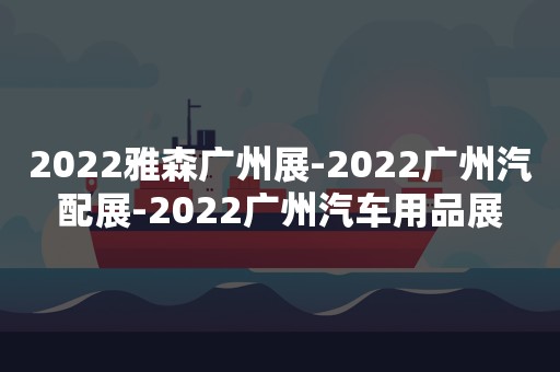 2022雅森广州展-2022广州汽配展-2022广州汽车用品展