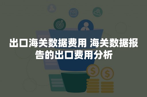 出口海关数据费用 海关数据报告的出口费用分析