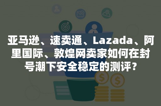 亚马逊、速卖通、Lazada、阿里国际、敦煌网卖家如何在封号潮下安全稳定的测评？