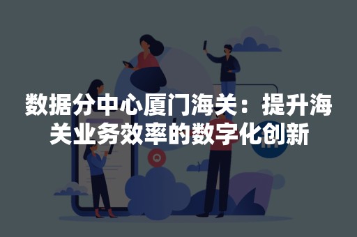 数据分中心厦门海关：提升海关业务效率的数字化创新