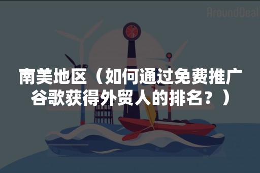 南美地区（如何通过免费推广谷歌获得外贸人的排名？）