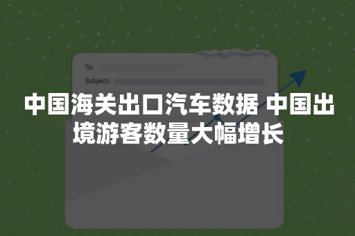 中国海关出口汽车数据 中国出境游客数量大幅增长