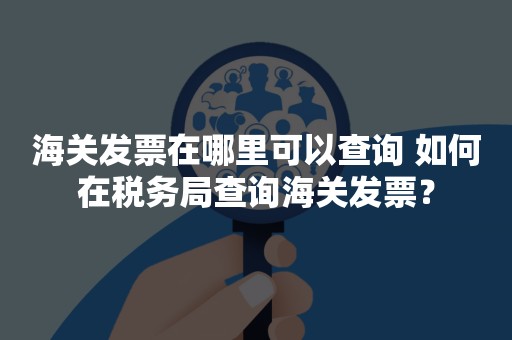 海关发票在哪里可以查询 如何在税务局查询海关发票？