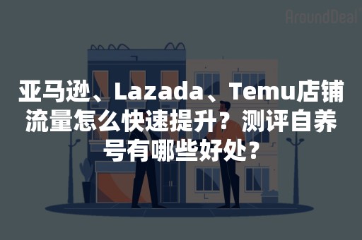 亚马逊、Lazada、Temu店铺流量怎么快速提升？测评自养号有哪些好处？