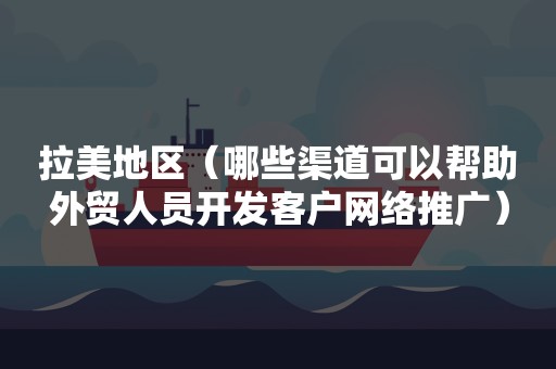 拉美地区（哪些渠道可以帮助外贸人员开发客户网络推广）