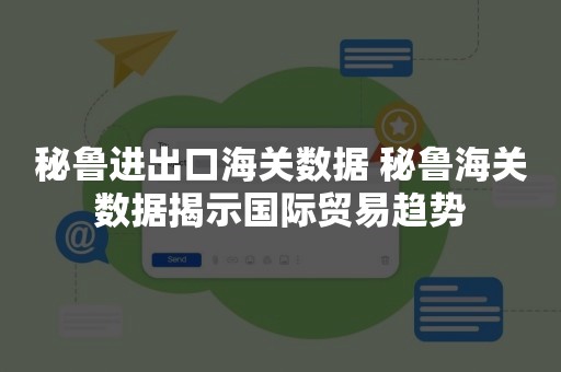 秘鲁进出口海关数据 秘鲁海关数据揭示国际贸易趋势