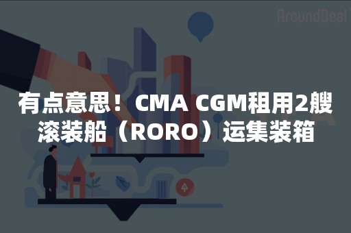 有点意思！CMA CGM租用2艘滚装船（RORO）运集装箱