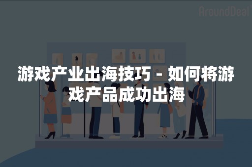 游戏产业出海技巧 - 如何将游戏产品成功出海