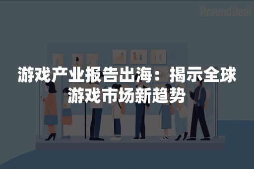 游戏产业报告出海：揭示全球游戏市场新趋势