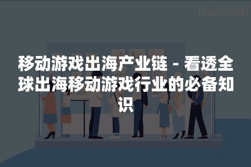 移动游戏出海产业链 - 看透全球出海移动游戏行业的必备知识